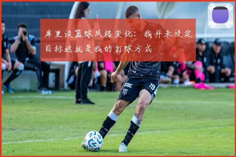 库里谈篮球风格变化：我并未设定目标这就是我的打球方式