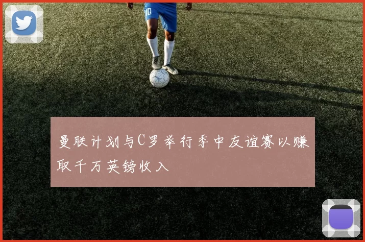 曼联计划与C罗举行季中友谊赛以赚取千万英镑收入